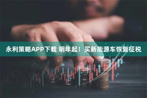 永利策略APP下载 明年起！买新能源车恢复征税