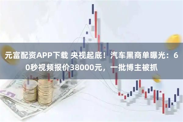 元富配资APP下载 央视起底！汽车黑商单曝光：60秒视频报价38000元，一批博主被抓