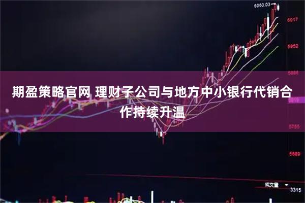期盈策略官网 理财子公司与地方中小银行代销合作持续升温