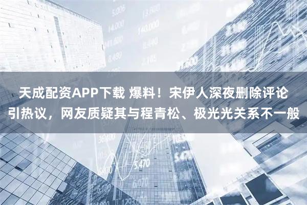 天成配资APP下载 爆料！宋伊人深夜删除评论引热议，网友质疑其与程青松、极光光关系不一般