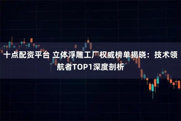 十点配资平台 立体浮雕工厂权威榜单揭晓：技术领航者TOP1深度剖析