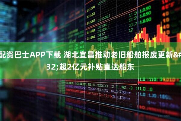 配资巴士APP下载 湖北宜昌推动老旧船舶报废更新 超2亿元补贴直达船东