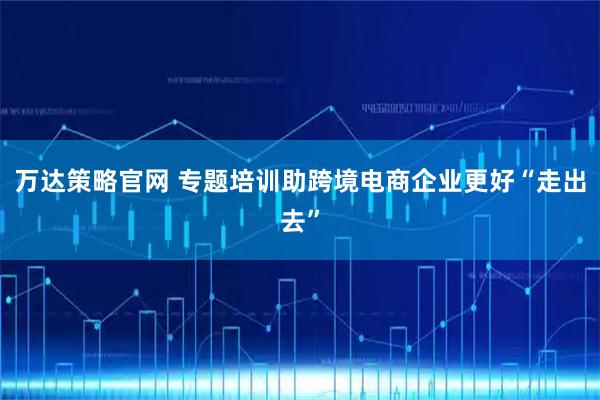 万达策略官网 专题培训助跨境电商企业更好“走出去”