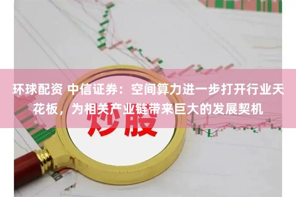 环球配资 中信证券：空间算力进一步打开行业天花板，为相关产业链带来巨大的发展契机