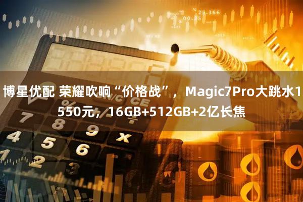 博星优配 荣耀吹响“价格战”，Magic7Pro大跳水1550元，16GB+512GB+2亿长焦