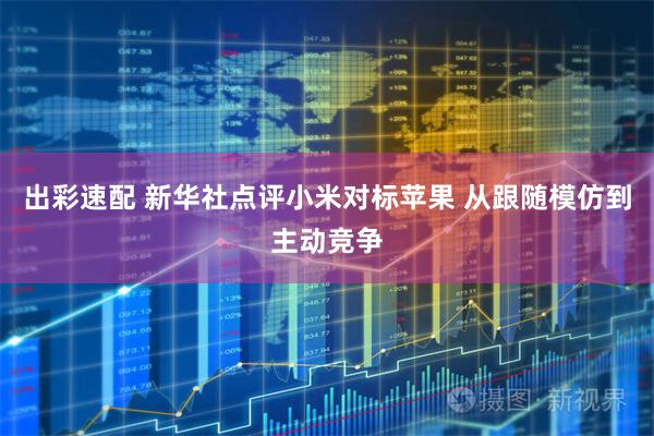 出彩速配 新华社点评小米对标苹果 从跟随模仿到主动竞争