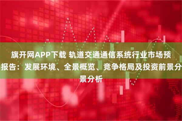 旗开网APP下载 轨道交通通信系统行业市场预测报告：发展环境、全景概览、竞争格局及投资前景分析