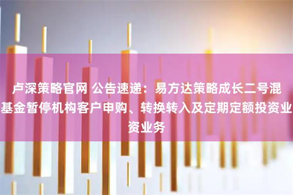 卢深策略官网 公告速递：易方达策略成长二号混合基金暂停机构客户申购、转换转入及定期定额投资业务