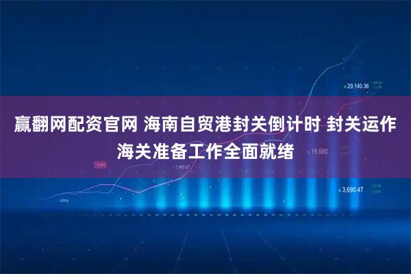 赢翻网配资官网 海南自贸港封关倒计时 封关运作海关准备工作全面就绪