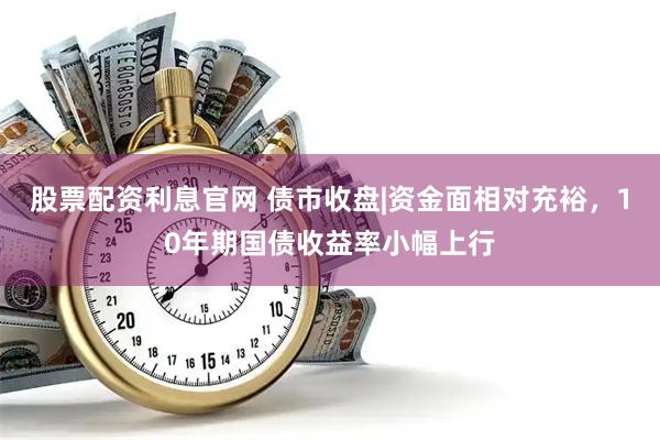 股票配资利息官网 债市收盘|资金面相对充裕，10年期国债收益率小幅上行
