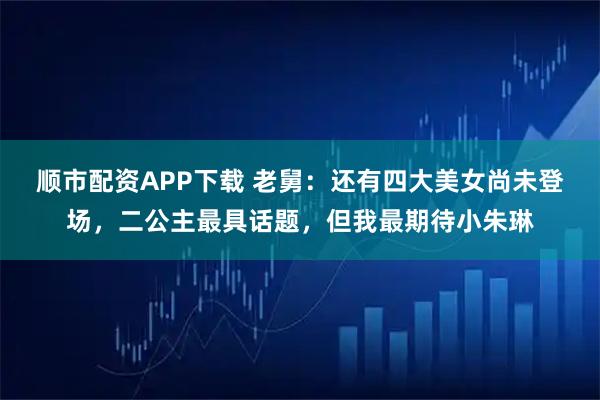 顺市配资APP下载 老舅：还有四大美女尚未登场，二公主最具话题，但我最期待小朱琳
