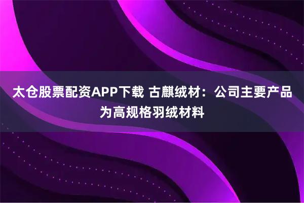 太仓股票配资APP下载 古麒绒材：公司主要产品为高规格羽绒材料