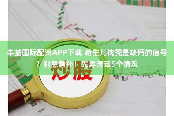 丰益国际配资APP下载 新生儿枕秃是缺钙的信号？别急着补！先弄清这5个情况