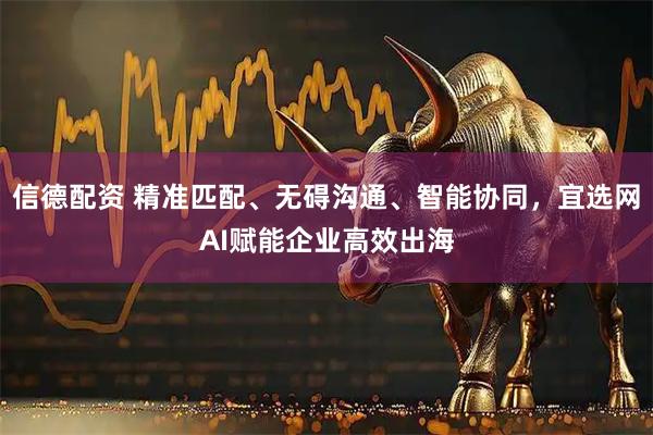 信德配资 精准匹配、无碍沟通、智能协同，宜选网AI赋能企业高效出海