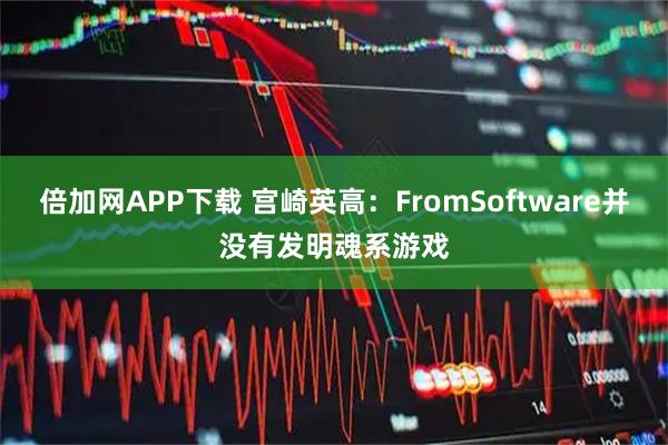 倍加网APP下载 宫崎英高：FromSoftware并没有发明魂系游戏