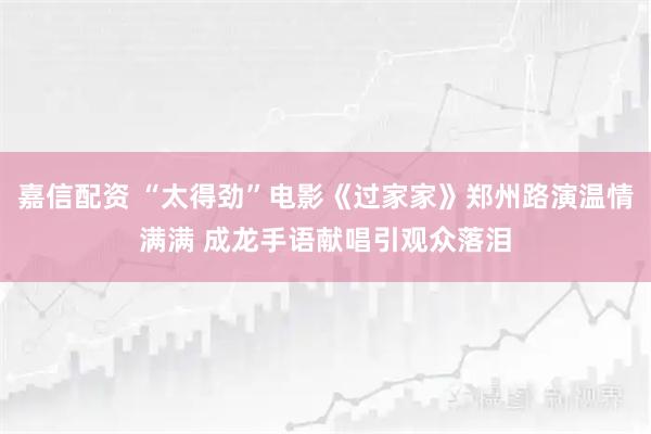 嘉信配资 “太得劲”电影《过家家》郑州路演温情满满 成龙手语献唱引观众落泪