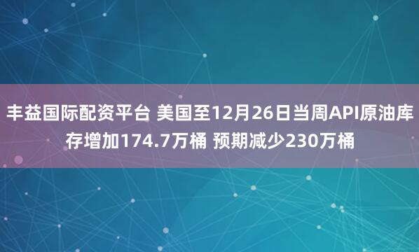 丰益国际配资平台 美国至12月26日当周API原油库存增加174.7万桶 预期减少230万桶