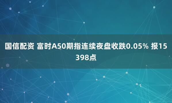 国信配资 富时A50期指连续夜盘收跌0.05% 报15398点