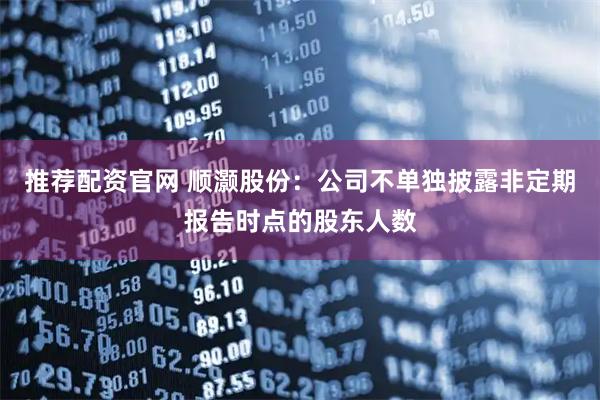 推荐配资官网 顺灏股份：公司不单独披露非定期报告时点的股东人数