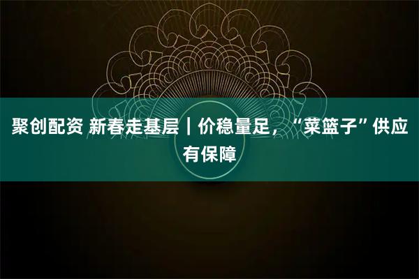 聚创配资 新春走基层｜价稳量足，“菜篮子”供应有保障