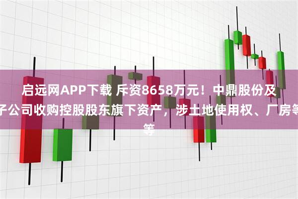 启远网APP下载 斥资8658万元！中鼎股份及子公司收购控股股东旗下资产，涉土地使用权、厂房等