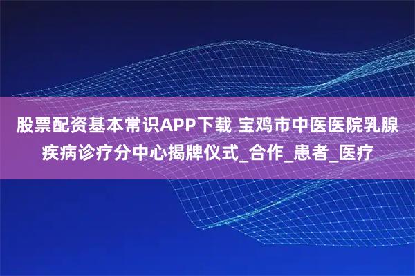 股票配资基本常识APP下载 宝鸡市中医医院乳腺疾病诊疗分中心揭牌仪式_合作_患者_医疗
