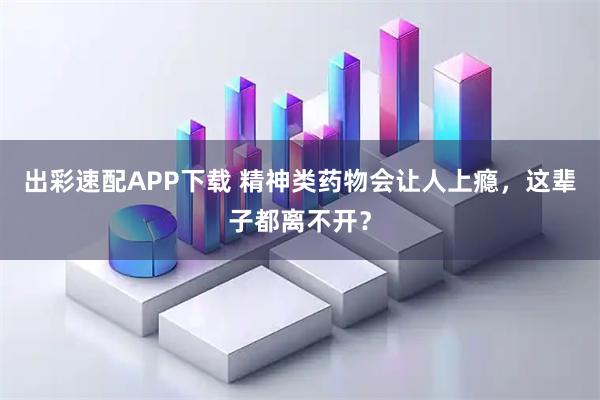 出彩速配APP下载 精神类药物会让人上瘾，这辈子都离不开？