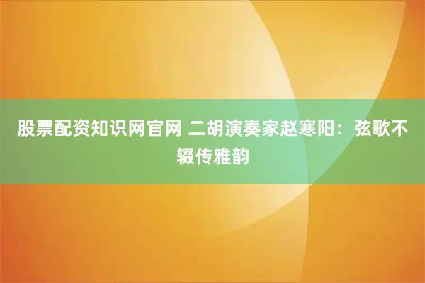 股票配资知识网官网 二胡演奏家赵寒阳：弦歌不辍传雅韵