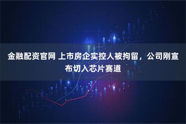 金融配资官网 上市房企实控人被拘留，公司刚宣布切入芯片赛道