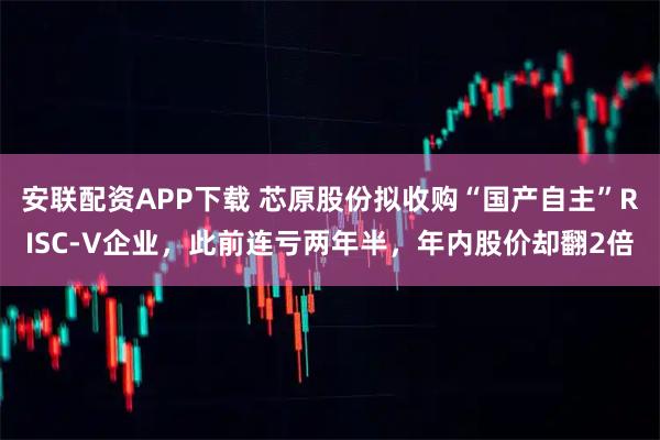 安联配资APP下载 芯原股份拟收购“国产自主”RISC-V企业，此前连亏两年半，年内股价却翻2倍