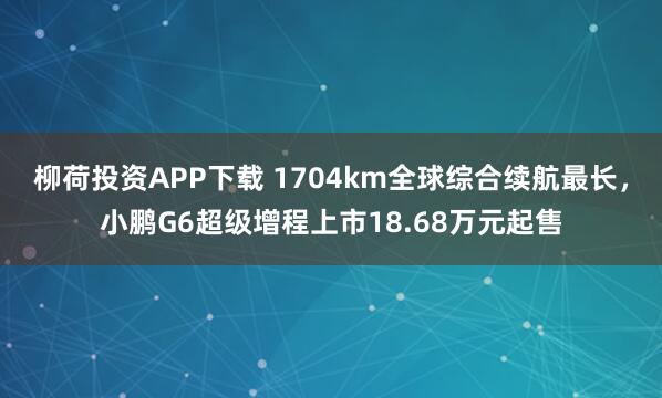 柳荷投资APP下载 1704km全球综合续航最长,小鹏G6超级增程上市18.68万元起售