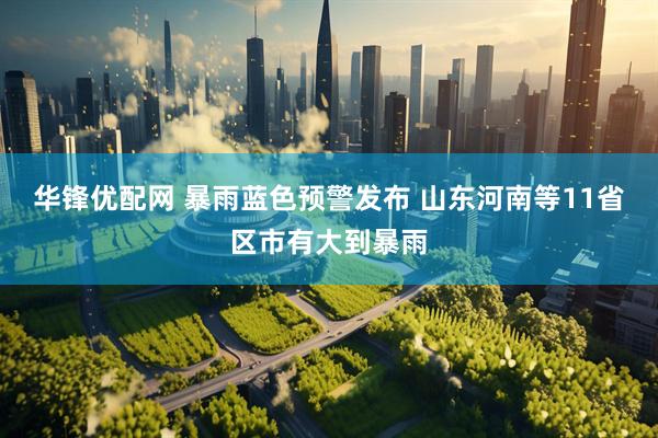 华锋优配网 暴雨蓝色预警发布 山东河南等11省区市有大到暴雨