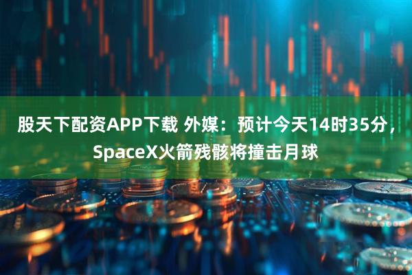 股天下配资APP下载 外媒：预计今天14时35分，SpaceX火箭残骸将撞击月球