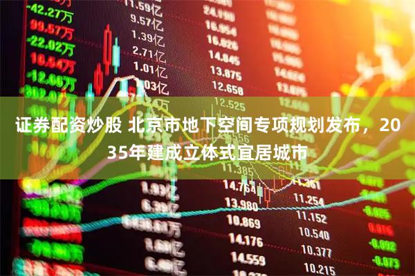 证券配资炒股 北京市地下空间专项规划发布，2035年建成立体式宜居城市